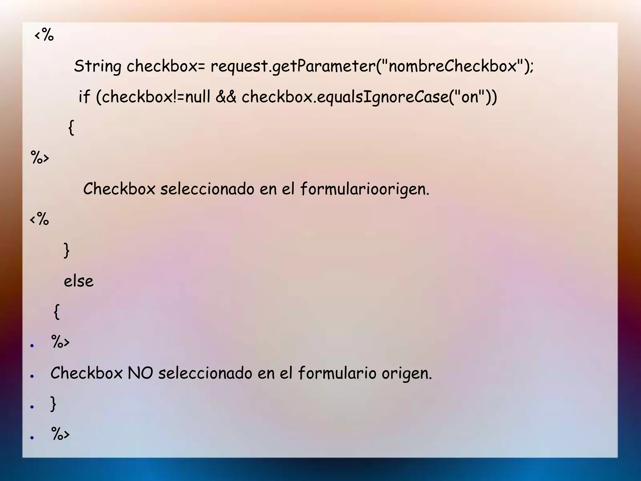 <%
String checkbox= request.getParameter("nombreCheckbox");
if (checkbox!=null && checkbox.equalsIgnoreCase("on"))
{
%>
Checkbox seleccionado en el formularioorigen.
<%
}
else
{
● %>
● Checkbox NO seleccionado en el formulario origen.
● }
● %>
 