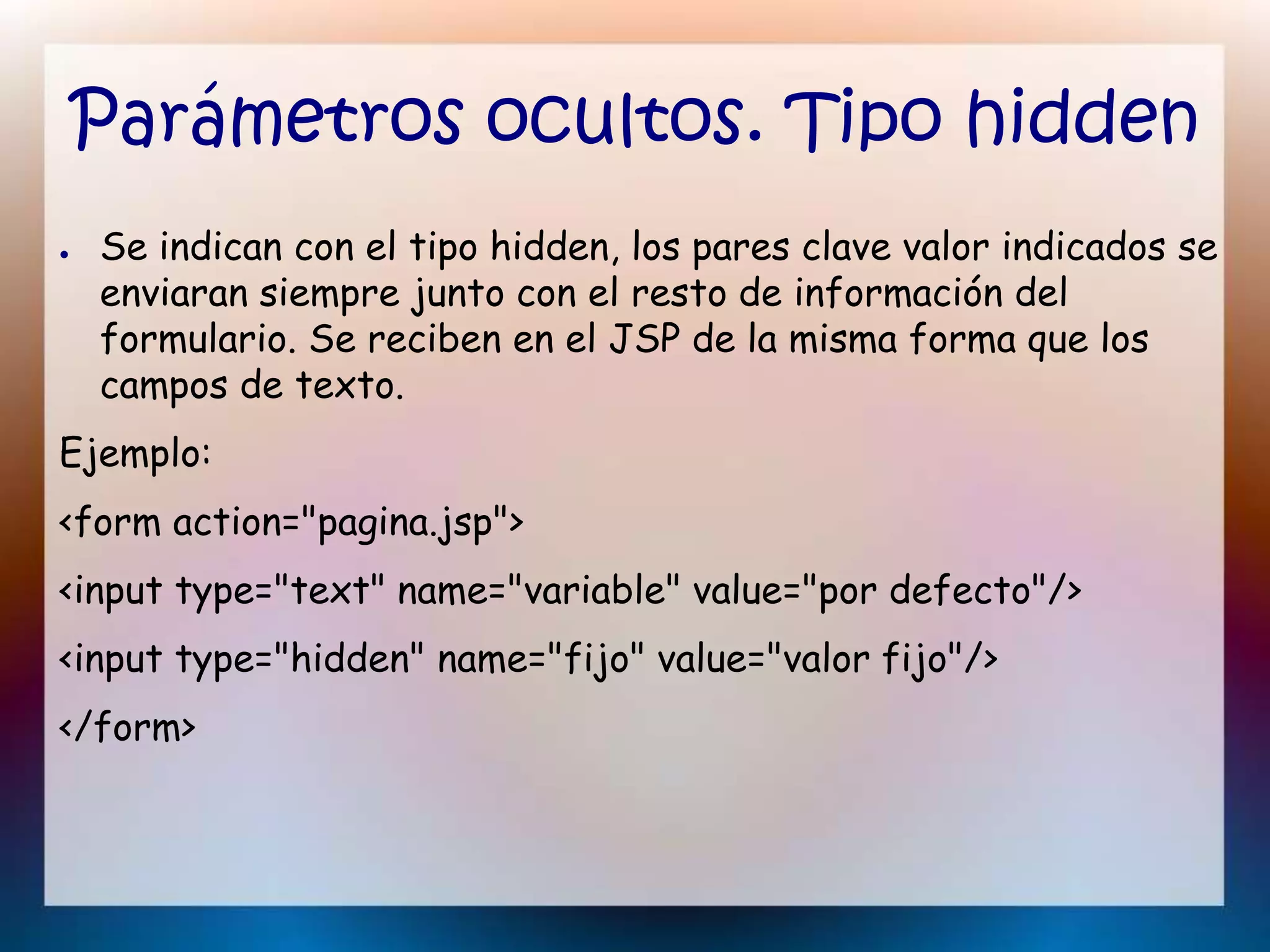 Parámetros ocultos. Tipo hidden
● Se indican con el tipo hidden, los pares clave valor indicados se
enviaran siempre junto con el resto de información del
formulario. Se reciben en el JSP de la misma forma que los
campos de texto.
Ejemplo:
<form action="pagina.jsp">
<input type="text" name="variable" value="por defecto"/>
<input type="hidden" name="fijo" value="valor fijo"/>
</form>
 