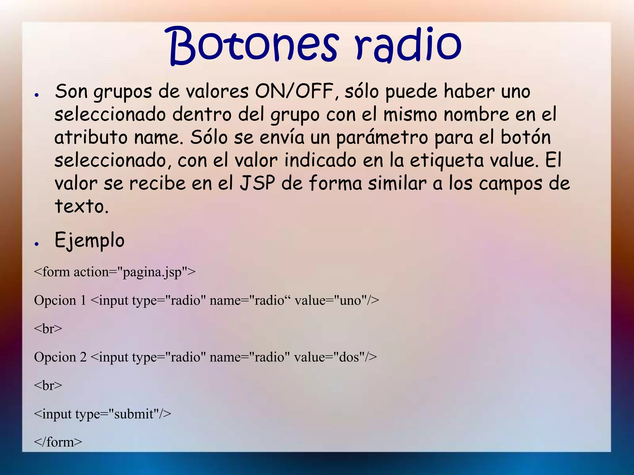 Botones radio
● Son grupos de valores ON/OFF, sólo puede haber uno
seleccionado dentro del grupo con el mismo nombre en el
atributo name. Sólo se envía un parámetro para el botón
seleccionado, con el valor indicado en la etiqueta value. El
valor se recibe en el JSP de forma similar a los campos de
texto.
● Ejemplo
<form action="pagina.jsp">
Opcion 1 <input type="radio" name="radio“ value="uno"/>
<br>
Opcion 2 <input type="radio" name="radio" value="dos"/>
<br>
<input type="submit"/>
</form>
 