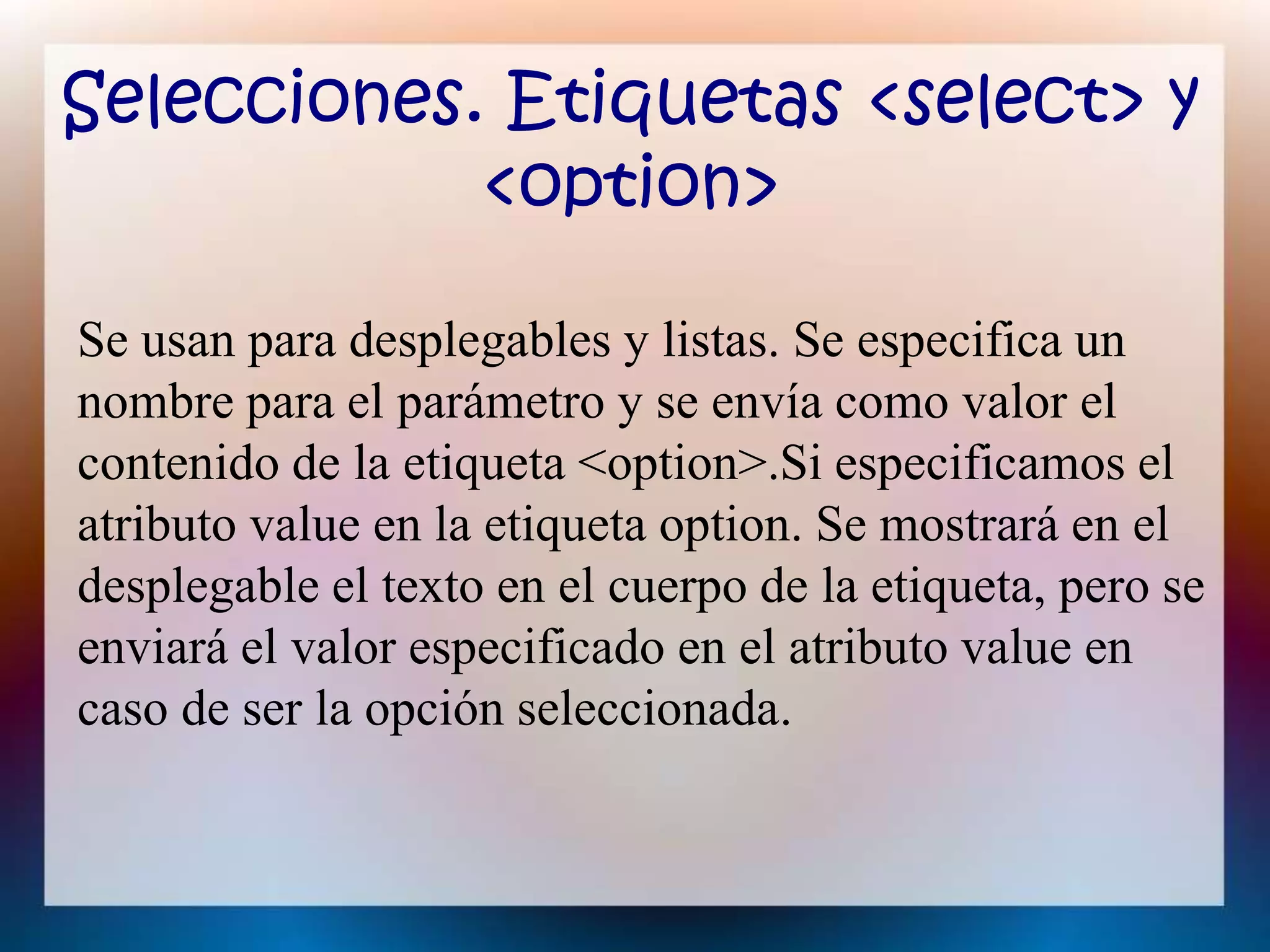 Selecciones. Etiquetas <select> y
<option>
Se usan para desplegables y listas. Se especifica un
nombre para el parámetro y se envía como valor el
contenido de la etiqueta <option>.Si especificamos el
atributo value en la etiqueta option. Se mostrará en el
desplegable el texto en el cuerpo de la etiqueta, pero se
enviará el valor especificado en el atributo value en
caso de ser la opción seleccionada.
 