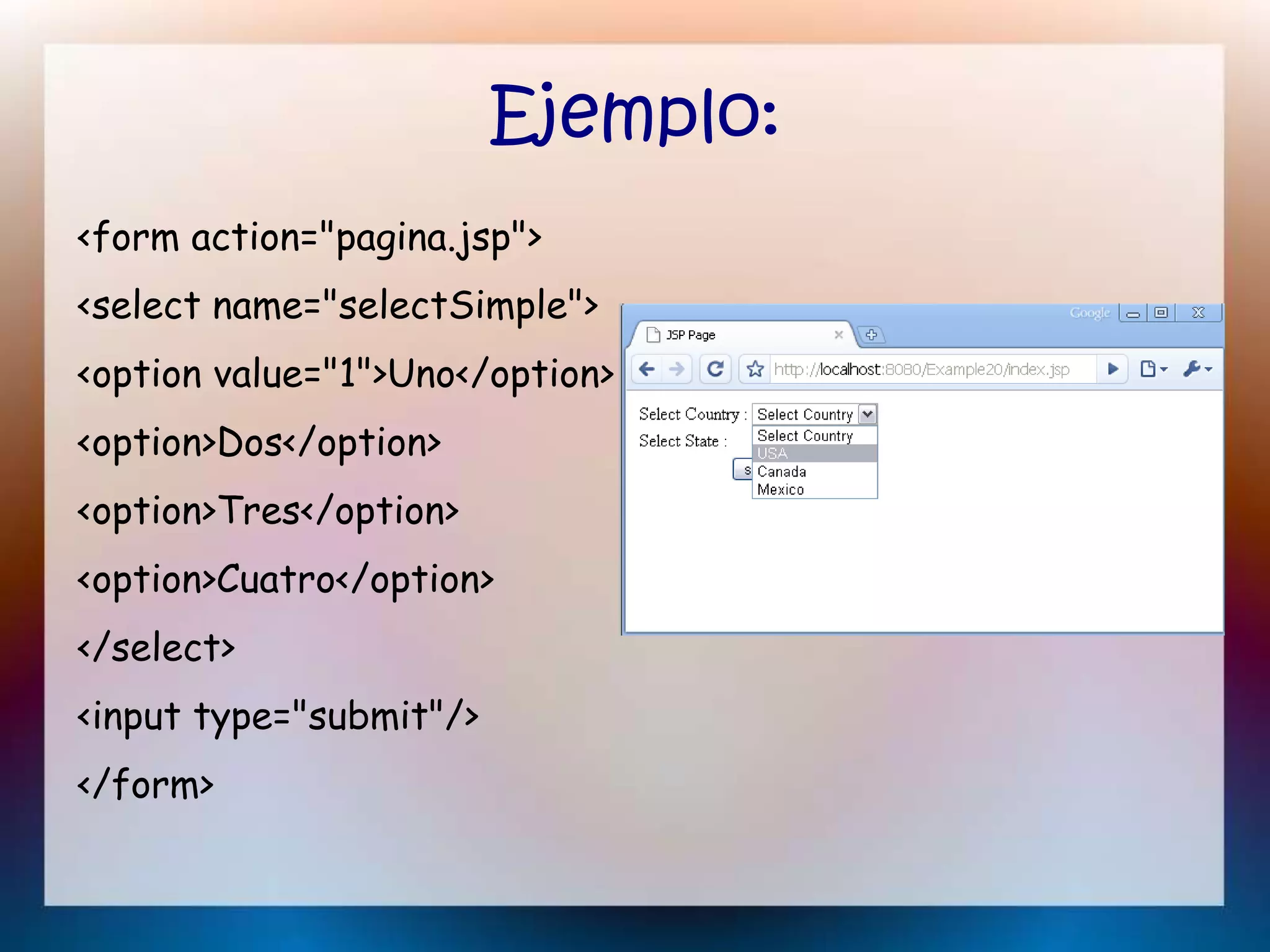 Ejemplo:
<form action="pagina.jsp">
<select name="selectSimple">
<option value="1">Uno</option>
<option>Dos</option>
<option>Tres</option>
<option>Cuatro</option>
</select>
<input type="submit"/>
</form>
 