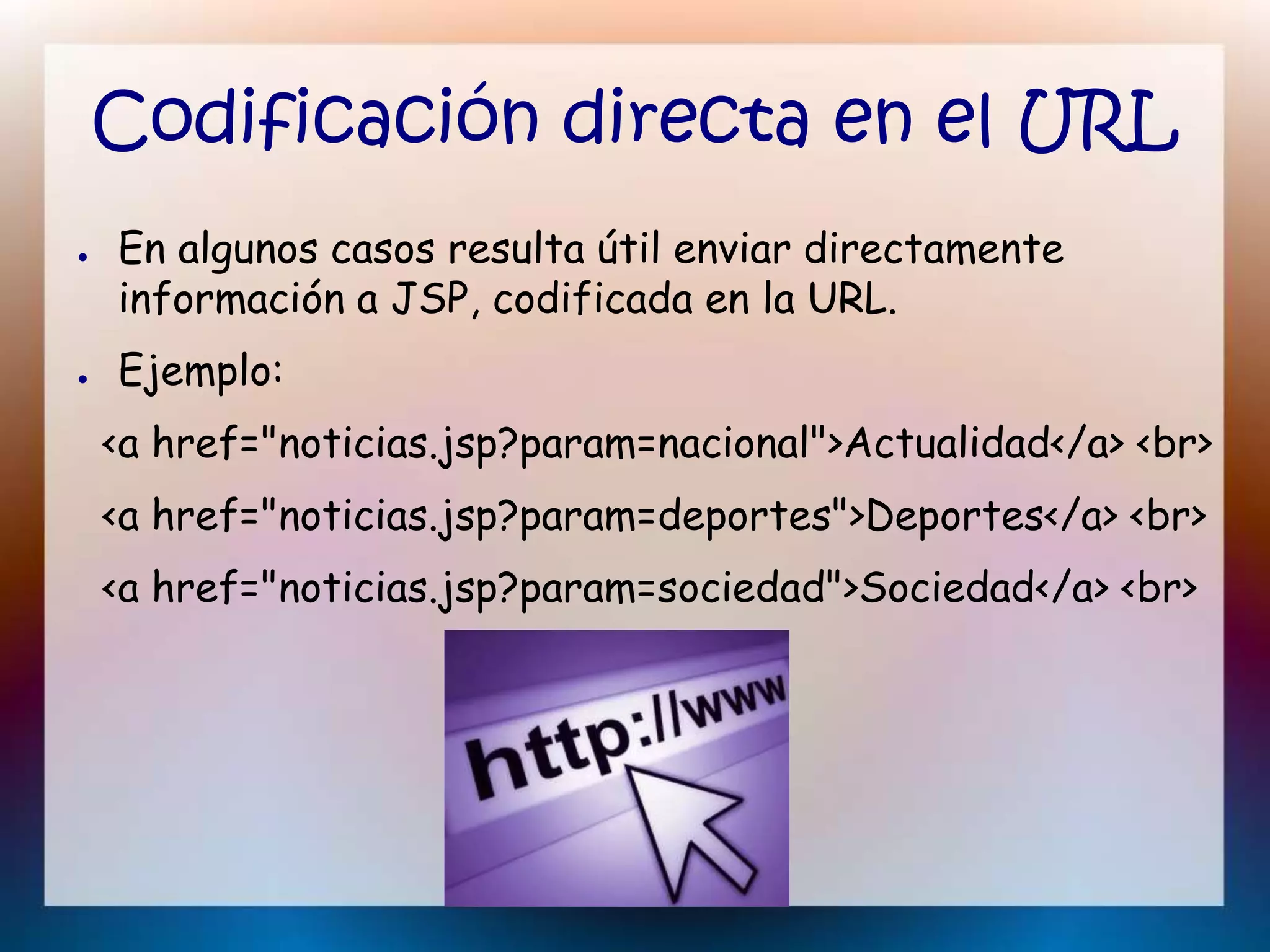 Codificación directa en el URL
● En algunos casos resulta útil enviar directamente
información a JSP, codificada en la URL.
● Ejemplo:
<a href="noticias.jsp?param=nacional">Actualidad</a> <br>
<a href="noticias.jsp?param=deportes">Deportes</a> <br>
<a href="noticias.jsp?param=sociedad">Sociedad</a> <br>
 