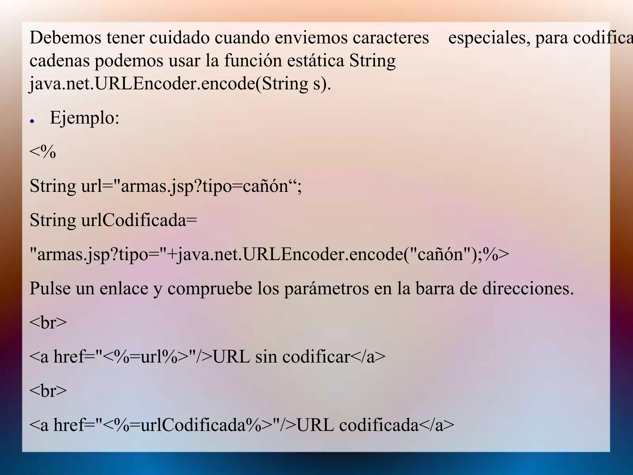 Debemos tener cuidado cuando enviemos caracteres especiales, para codifica
cadenas podemos usar la función estática String
java.net.URLEncoder.encode(String s).
● Ejemplo:
<%
String url="armas.jsp?tipo=cañón“;
String urlCodificada=
"armas.jsp?tipo="+java.net.URLEncoder.encode("cañón");%>
Pulse un enlace y compruebe los parámetros en la barra de direcciones.
<br>
<a href="<%=url%>"/>URL sin codificar</a>
<br>
<a href="<%=urlCodificada%>"/>URL codificada</a>
 