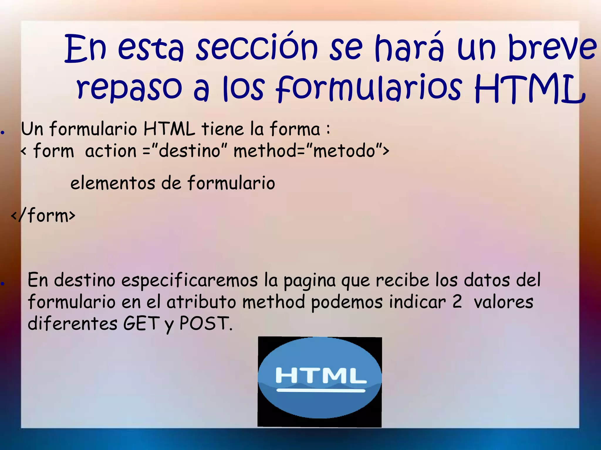 En esta sección se hará un breve
repaso a los formularios HTML
● Un formulario HTML tiene la forma :
< form action =”destino” method=”metodo”>
elementos de formulario
</form>
● En destino especificaremos la pagina que recibe los datos del
formulario en el atributo method podemos indicar 2 valores
diferentes GET y POST.
 