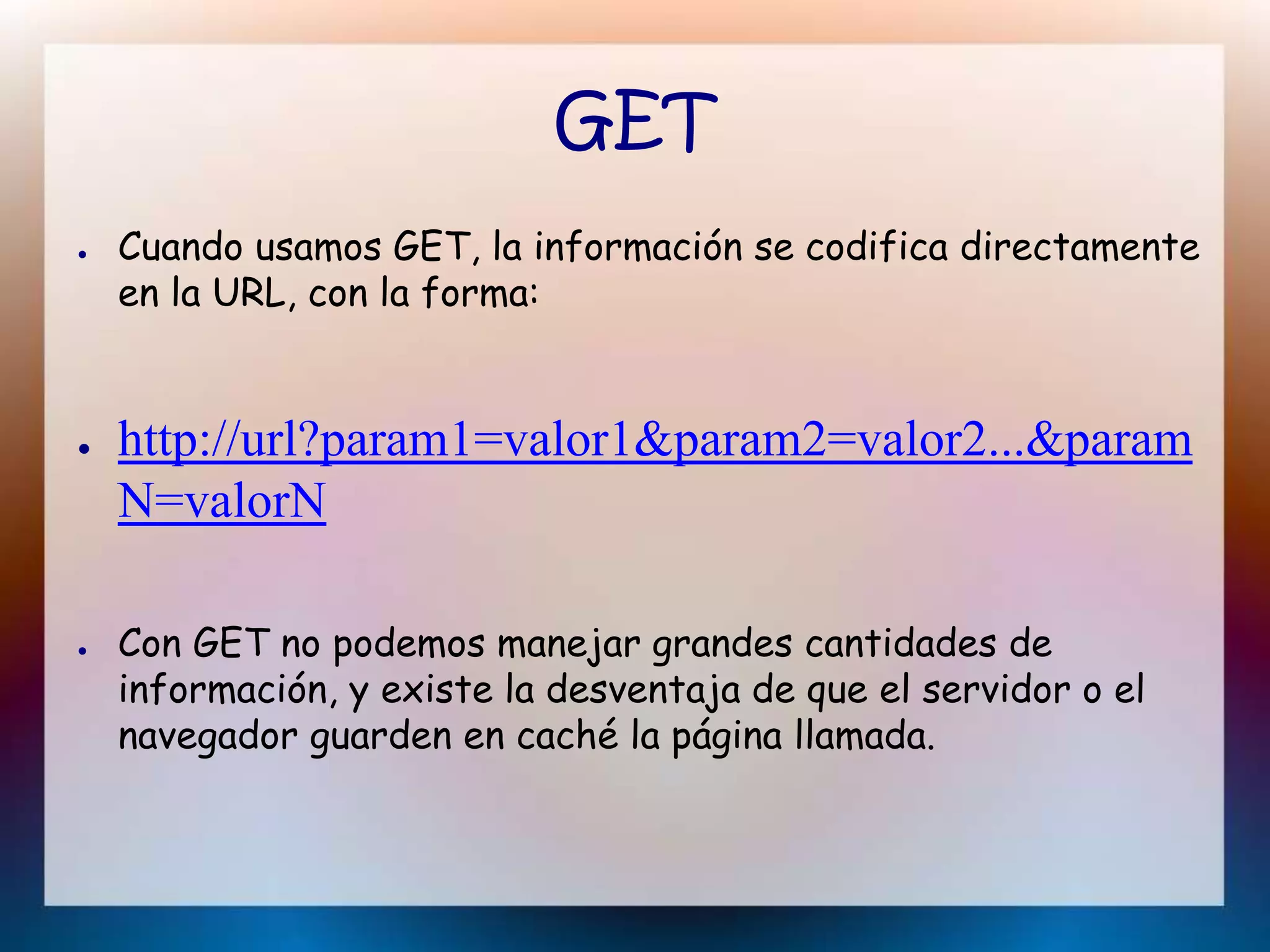 GET
● Cuando usamos GET, la información se codifica directamente
en la URL, con la forma:
● http://url?param1=valor1&param2=valor2...&param
N=valorN
● Con GET no podemos manejar grandes cantidades de
información, y existe la desventaja de que el servidor o el
navegador guarden en caché la página llamada.
 