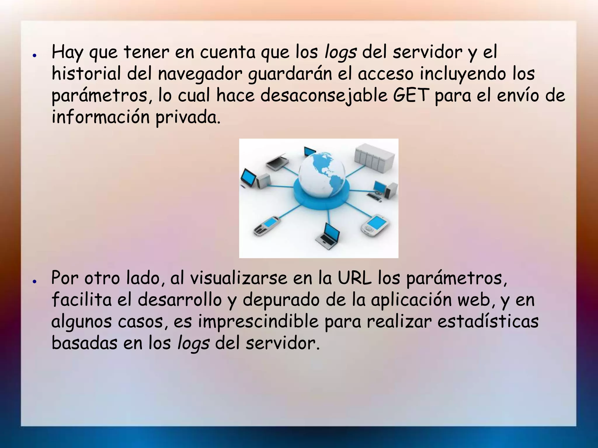 ● Hay que tener en cuenta que los logs del servidor y el
historial del navegador guardarán el acceso incluyendo los
parámetros, lo cual hace desaconsejable GET para el envío de
información privada.
● Por otro lado, al visualizarse en la URL los parámetros,
facilita el desarrollo y depurado de la aplicación web, y en
algunos casos, es imprescindible para realizar estadísticas
basadas en los logs del servidor.
 