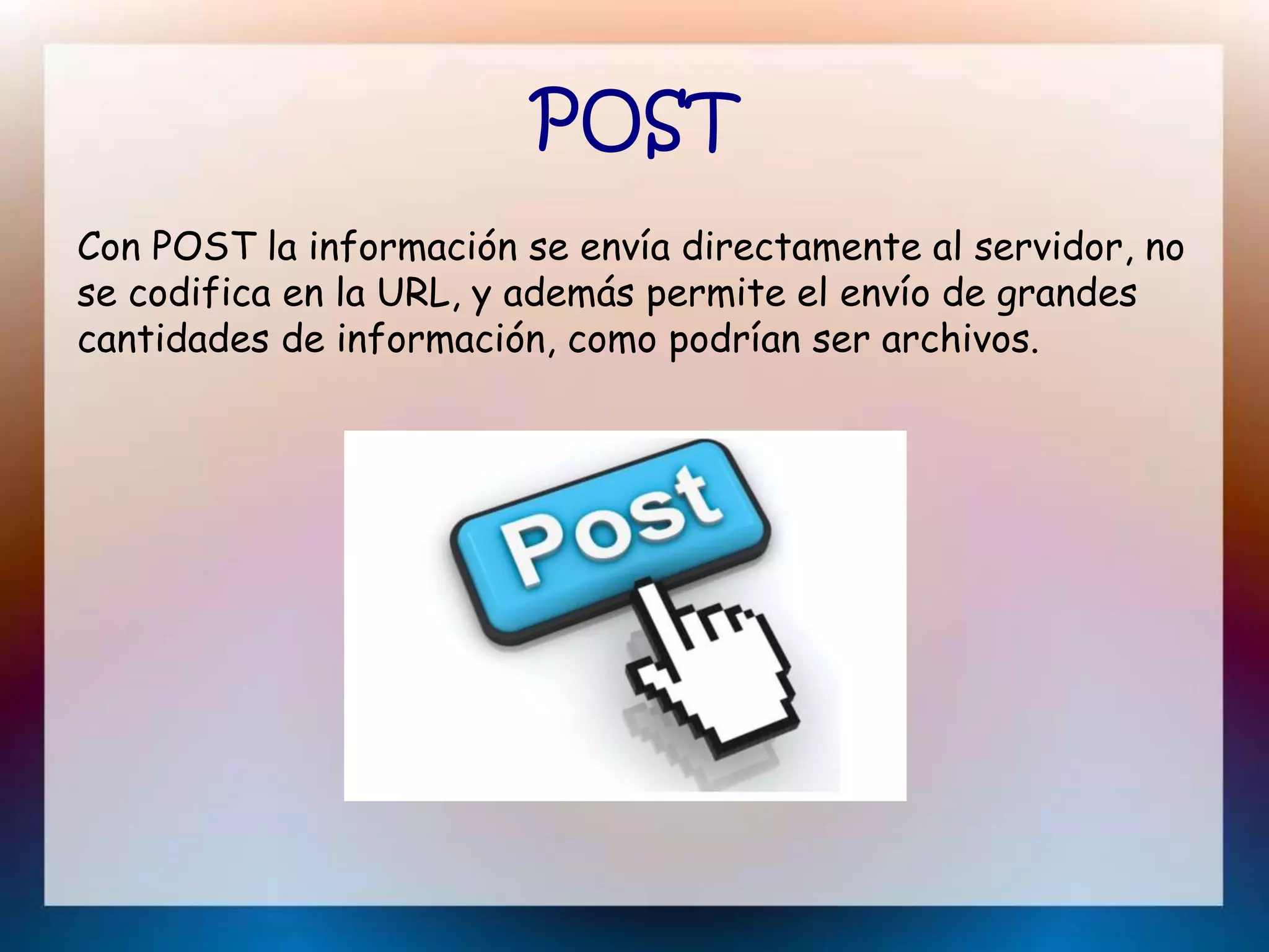 POST
Con POST la información se envía directamente al servidor, no
se codifica en la URL, y además permite el envío de grandes
cantidades de información, como podrían ser archivos.
 