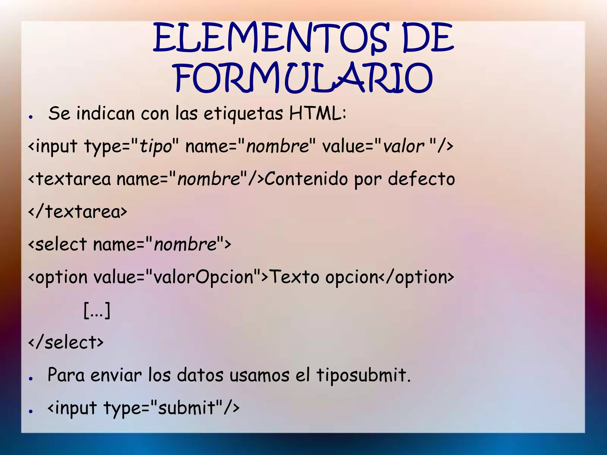 ELEMENTOS DE
FORMULARIO
● Se indican con las etiquetas HTML:
<input type="tipo" name="nombre" value="valor "/>
<textarea name="nombre"/>Contenido por defecto
</textarea>
<select name="nombre">
<option value="valorOpcion">Texto opcion</option>
[...]
</select>
● Para enviar los datos usamos el tiposubmit.
● <input type="submit"/>
 