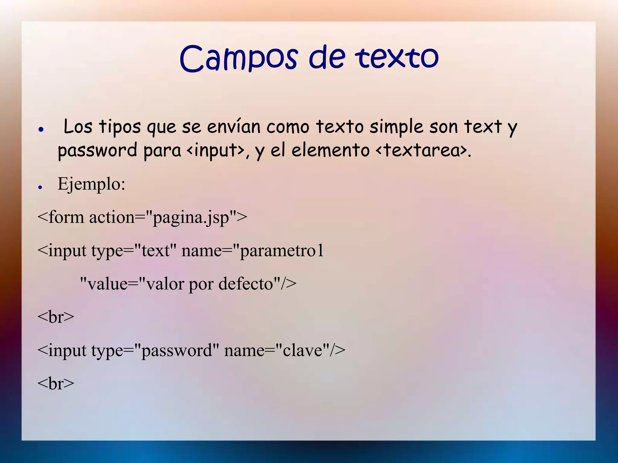 Campos de texto
● Los tipos que se envían como texto simple son text y
password para <input>, y el elemento <textarea>.
● Ejemplo:
<form action="pagina.jsp">
<input type="text" name="parametro1
"value="valor por defecto"/>
<br>
<input type="password" name="clave"/>
<br>
 