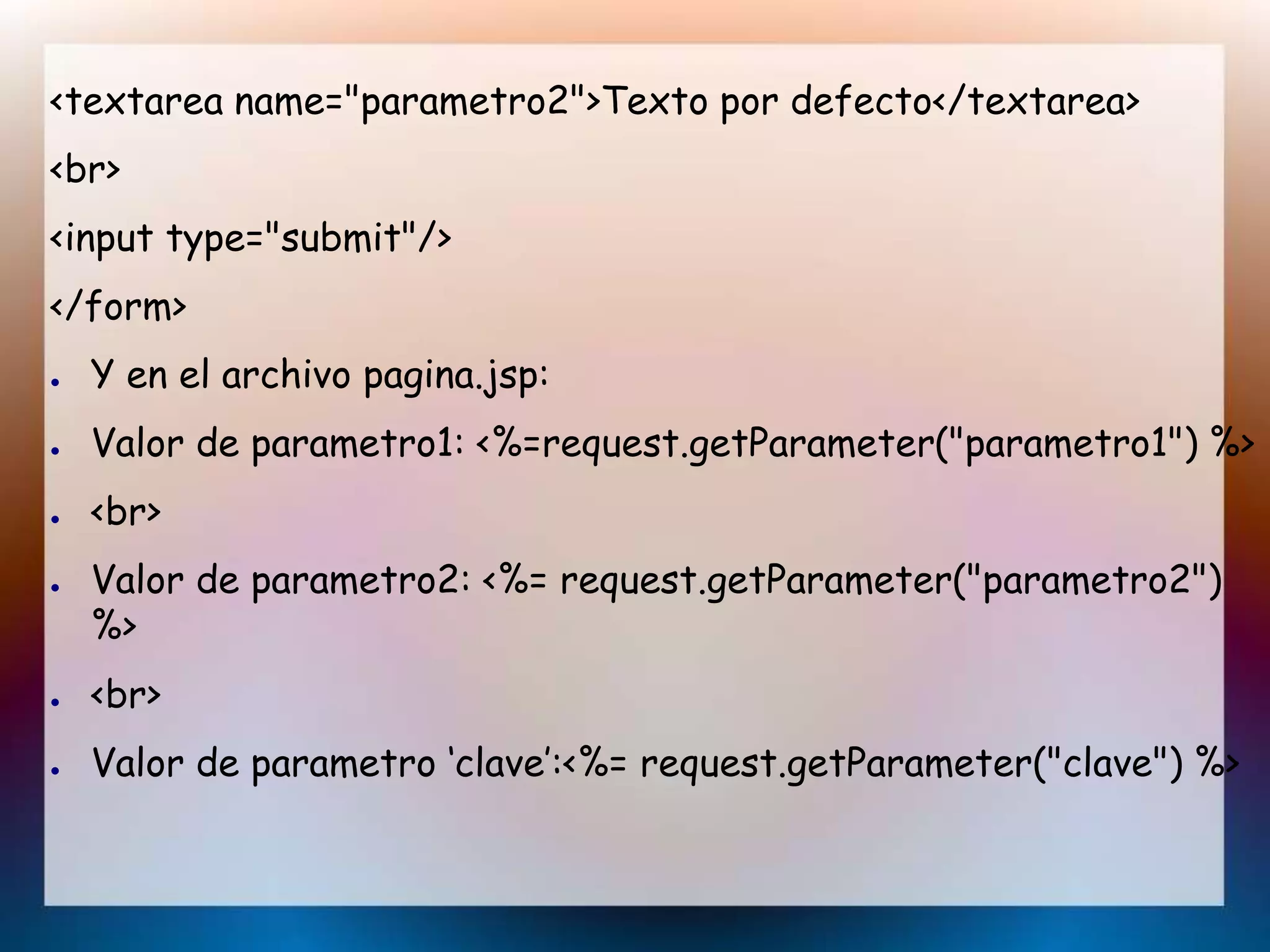 <textarea name="parametro2">Texto por defecto</textarea>
<br>
<input type="submit"/>
</form>
● Y en el archivo pagina.jsp:
● Valor de parametro1: <%=request.getParameter("parametro1") %>
● <br>
● Valor de parametro2: <%= request.getParameter("parametro2")
%>
● <br>
● Valor de parametro ‘clave’:<%= request.getParameter("clave") %>
 