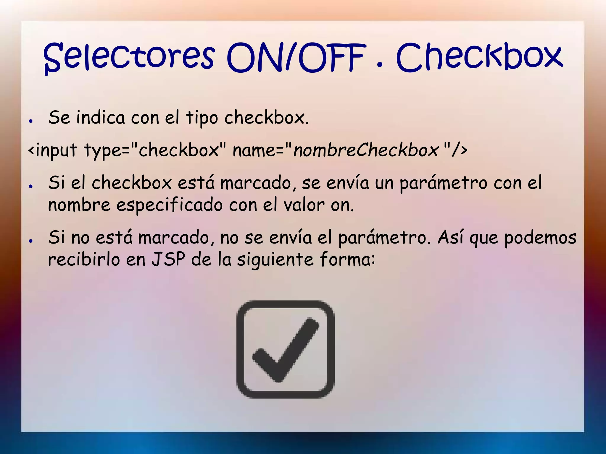 Selectores ON/OFF . Checkbox
● Se indica con el tipo checkbox.
<input type="checkbox" name="nombreCheckbox "/>
● Si el checkbox está marcado, se envía un parámetro con el
nombre especificado con el valor on.
● Si no está marcado, no se envía el parámetro. Así que podemos
recibirlo en JSP de la siguiente forma:
 