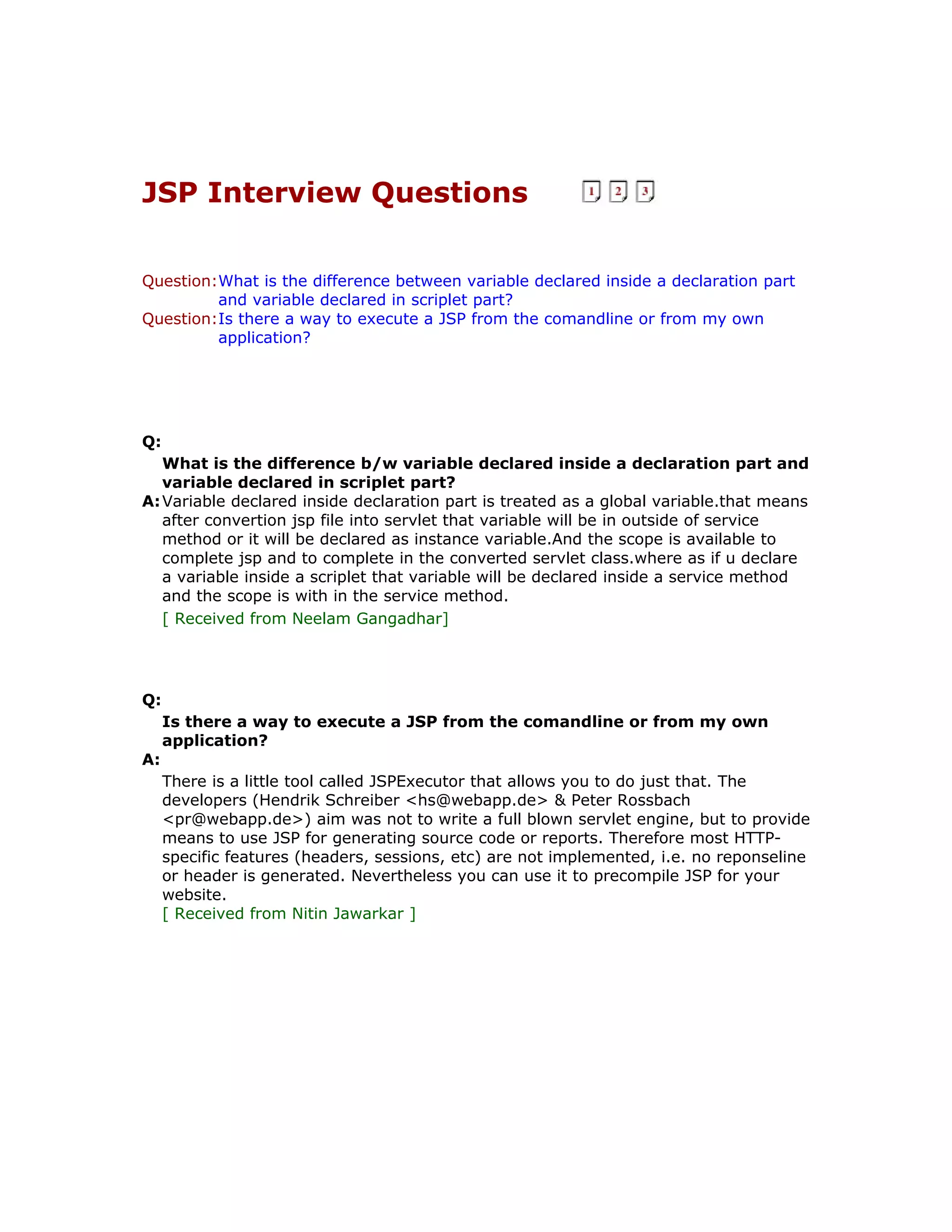 JSP Interview Questions Question:What is the difference between variable declared inside a declaration part and variable declared in scriplet part? Question:Is there a way to execute a JSP from the comandline or from my own application? Q: What is the difference b/w variable declared inside a declaration part and variable declared in scriplet part? A:Variable declared inside declaration part is treated as a global variable.that means after convertion jsp file into servlet that variable will be in outside of service method or it will be declared as instance variable.And the scope is available to complete jsp and to complete in the converted servlet class.where as if u declare a variable inside a scriplet that variable will be declared inside a service method and the scope is with in the service method. [ Received from Neelam Gangadhar] Q: Is there a way to execute a JSP from the comandline or from my own application? A: There is a little tool called JSPExecutor that allows you to do just that. The developers (Hendrik Schreiber <hs@webapp.de> & Peter Rossbach <pr@webapp.de>) aim was not to write a full blown servlet engine, but to provide means to use JSP for generating source code or reports. Therefore most HTTP- specific features (headers, sessions, etc) are not implemented, i.e. no reponseline or header is generated. Nevertheless you can use it to precompile JSP for your website. [ Received from Nitin Jawarkar ] 