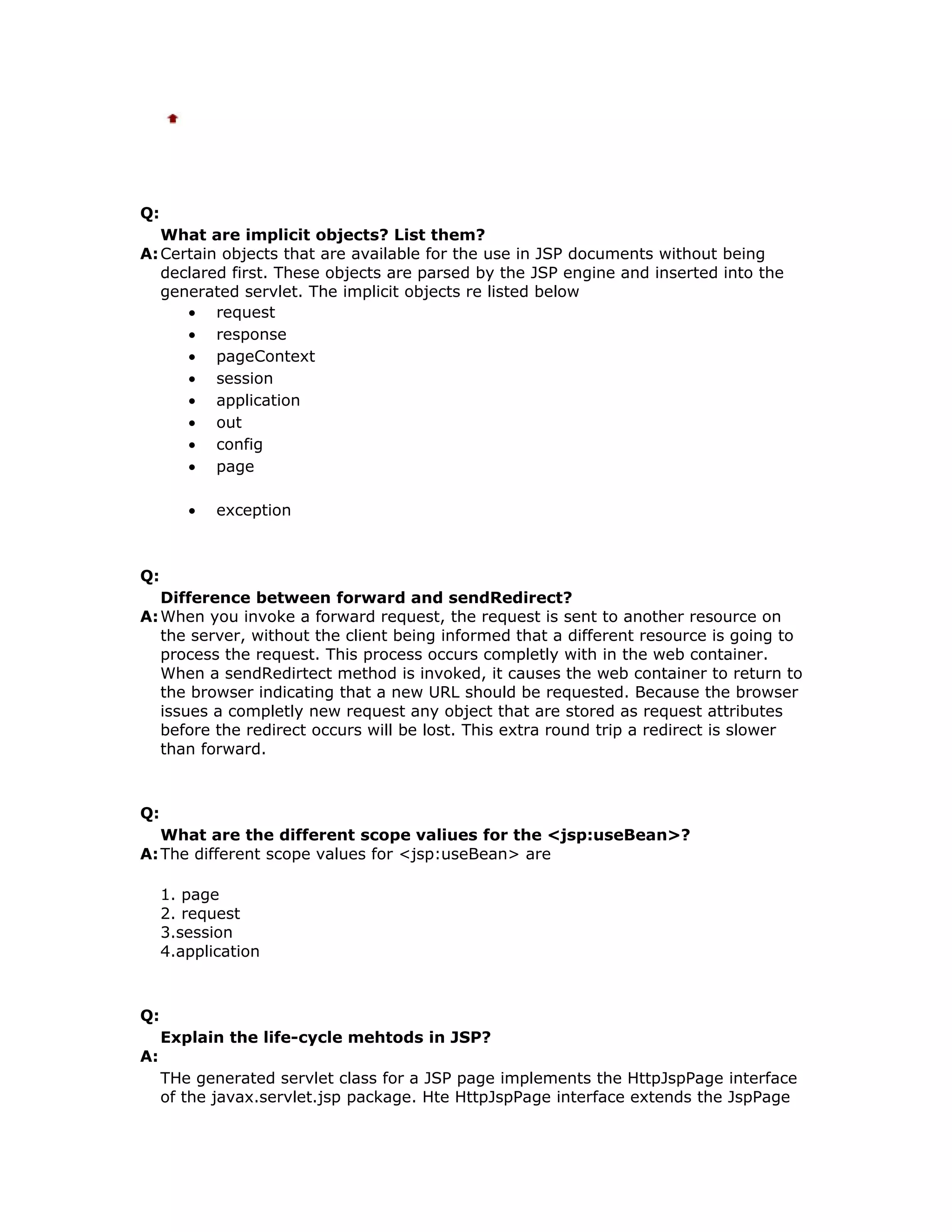 Q: What are implicit objects? List them? A:Certain objects that are available for the use in JSP documents without being declared first. These objects are parsed by the JSP engine and inserted into the generated servlet. The implicit objects re listed below • request • response • pageContext • session • application • out • config • page • exception Q: Difference between forward and sendRedirect? A:When you invoke a forward request, the request is sent to another resource on the server, without the client being informed that a different resource is going to process the request. This process occurs completly with in the web container. When a sendRedirtect method is invoked, it causes the web container to return to the browser indicating that a new URL should be requested. Because the browser issues a completly new request any object that are stored as request attributes before the redirect occurs will be lost. This extra round trip a redirect is slower than forward. Q: What are the different scope valiues for the <jsp:useBean>? A:The different scope values for <jsp:useBean> are 1. page 2. request 3.session 4.application Q: Explain the life-cycle mehtods in JSP? A: THe generated servlet class for a JSP page implements the HttpJspPage interface of the javax.servlet.jsp package. Hte HttpJspPage interface extends the JspPage 