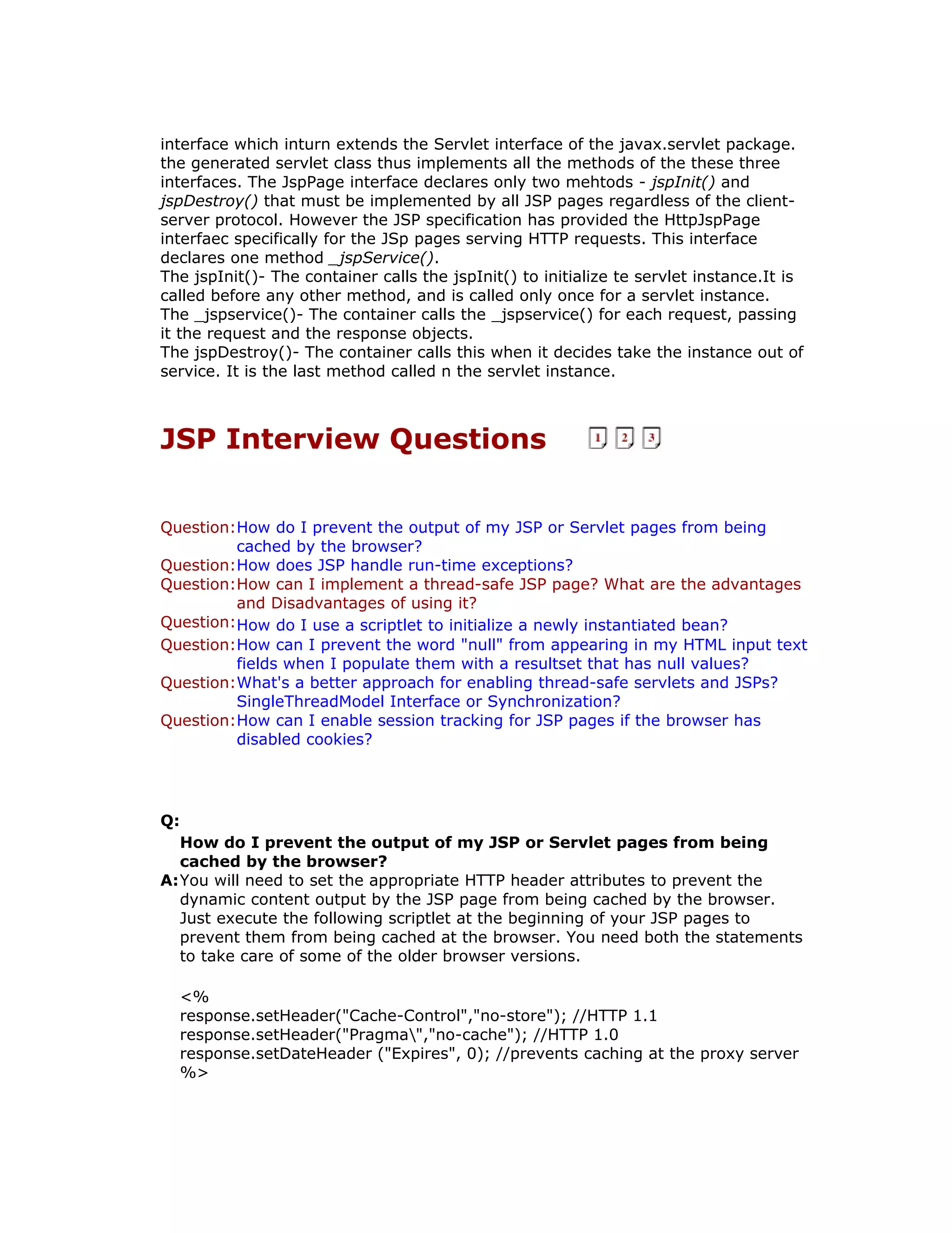 interface which inturn extends the Servlet interface of the javax.servlet package. the generated servlet class thus implements all the methods of the these three interfaces. The JspPage interface declares only two mehtods - jspInit() and jspDestroy() that must be implemented by all JSP pages regardless of the client- server protocol. However the JSP specification has provided the HttpJspPage interfaec specifically for the JSp pages serving HTTP requests. This interface declares one method _jspService(). The jspInit()- The container calls the jspInit() to initialize te servlet instance.It is called before any other method, and is called only once for a servlet instance. The _jspservice()- The container calls the _jspservice() for each request, passing it the request and the response objects. The jspDestroy()- The container calls this when it decides take the instance out of service. It is the last method called n the servlet instance. JSP Interview Questions Question:How do I prevent the output of my JSP or Servlet pages from being cached by the browser? Question:How does JSP handle run-time exceptions? Question:How can I implement a thread-safe JSP page? What are the advantages and Disadvantages of using it? Question:How do I use a scriptlet to initialize a newly instantiated bean? Question:How can I prevent the word "null" from appearing in my HTML input text fields when I populate them with a resultset that has null values? Question:What's a better approach for enabling thread-safe servlets and JSPs? SingleThreadModel Interface or Synchronization? Question:How can I enable session tracking for JSP pages if the browser has disabled cookies? Q: How do I prevent the output of my JSP or Servlet pages from being cached by the browser? A:You will need to set the appropriate HTTP header attributes to prevent the dynamic content output by the JSP page from being cached by the browser. Just execute the following scriptlet at the beginning of your JSP pages to prevent them from being cached at the browser. You need both the statements to take care of some of the older browser versions. <% response.setHeader("Cache-Control","no-store"); //HTTP 1.1 response.setHeader("Pragma","no-cache"); //HTTP 1.0 response.setDateHeader ("Expires", 0); //prevents caching at the proxy server %> 