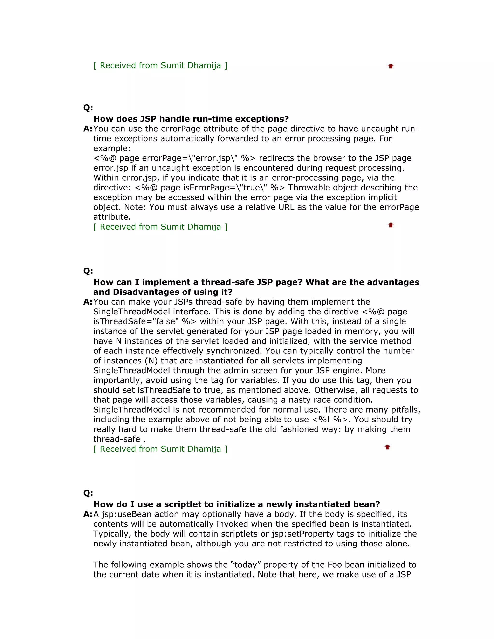 [ Received from Sumit Dhamija ] Q: How does JSP handle run-time exceptions? A:You can use the errorPage attribute of the page directive to have uncaught run- time exceptions automatically forwarded to an error processing page. For example: <%@ page errorPage="error.jsp" %> redirects the browser to the JSP page error.jsp if an uncaught exception is encountered during request processing. Within error.jsp, if you indicate that it is an error-processing page, via the directive: <%@ page isErrorPage="true" %> Throwable object describing the exception may be accessed within the error page via the exception implicit object. Note: You must always use a relative URL as the value for the errorPage attribute. [ Received from Sumit Dhamija ] Q: How can I implement a thread-safe JSP page? What are the advantages and Disadvantages of using it? A:You can make your JSPs thread-safe by having them implement the SingleThreadModel interface. This is done by adding the directive <%@ page isThreadSafe="false" %> within your JSP page. With this, instead of a single instance of the servlet generated for your JSP page loaded in memory, you will have N instances of the servlet loaded and initialized, with the service method of each instance effectively synchronized. You can typically control the number of instances (N) that are instantiated for all servlets implementing SingleThreadModel through the admin screen for your JSP engine. More importantly, avoid using the tag for variables. If you do use this tag, then you should set isThreadSafe to true, as mentioned above. Otherwise, all requests to that page will access those variables, causing a nasty race condition. SingleThreadModel is not recommended for normal use. There are many pitfalls, including the example above of not being able to use <%! %>. You should try really hard to make them thread-safe the old fashioned way: by making them thread-safe . [ Received from Sumit Dhamija ] Q: How do I use a scriptlet to initialize a newly instantiated bean? A:A jsp:useBean action may optionally have a body. If the body is specified, its contents will be automatically invoked when the specified bean is instantiated. Typically, the body will contain scriptlets or jsp:setProperty tags to initialize the newly instantiated bean, although you are not restricted to using those alone. The following example shows the “today” property of the Foo bean initialized to the current date when it is instantiated. Note that here, we make use of a JSP 