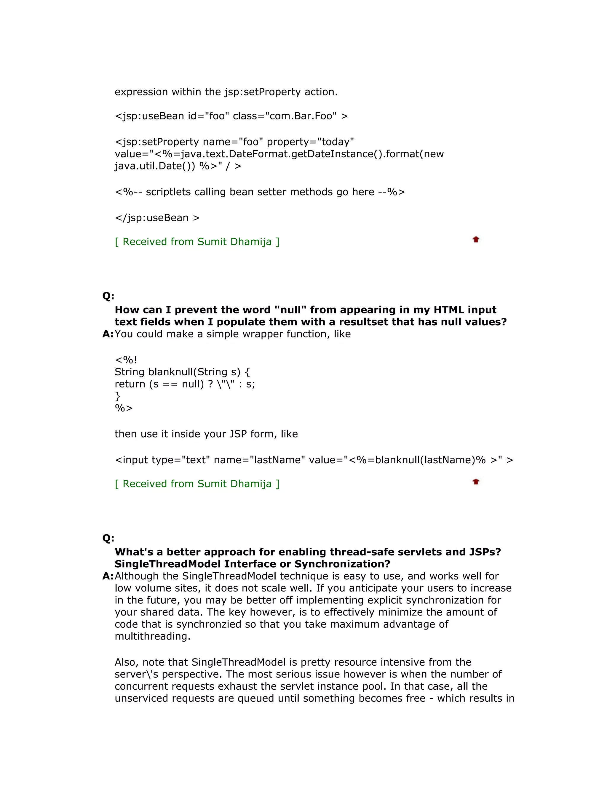 expression within the jsp:setProperty action. <jsp:useBean id="foo" class="com.Bar.Foo" > <jsp:setProperty name="foo" property="today" value="<%=java.text.DateFormat.getDateInstance().format(new java.util.Date()) %>" / > <%-- scriptlets calling bean setter methods go here --%> </jsp:useBean > [ Received from Sumit Dhamija ] Q: How can I prevent the word "null" from appearing in my HTML input text fields when I populate them with a resultset that has null values? A:You could make a simple wrapper function, like <%! String blanknull(String s) { return (s == null) ? "" : s; } %> then use it inside your JSP form, like <input type="text" name="lastName" value="<%=blanknull(lastName)% >" > [ Received from Sumit Dhamija ] Q: What's a better approach for enabling thread-safe servlets and JSPs? SingleThreadModel Interface or Synchronization? A:Although the SingleThreadModel technique is easy to use, and works well for low volume sites, it does not scale well. If you anticipate your users to increase in the future, you may be better off implementing explicit synchronization for your shared data. The key however, is to effectively minimize the amount of code that is synchronzied so that you take maximum advantage of multithreading. Also, note that SingleThreadModel is pretty resource intensive from the server's perspective. The most serious issue however is when the number of concurrent requests exhaust the servlet instance pool. In that case, all the unserviced requests are queued until something becomes free - which results in 
