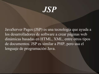 JSP
JavaServer Pages (JSP) es una tecnología que ayuda a
los desarrolladores de software a crear páginas web
dinámicas basadas en HTML, XML, entre otros tipos
de documentos. JSP es similar a PHP, pero usa el
lenguaje de programación Java.
 