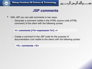 JSP comments
• With JSP you can add comments in two ways.
 Generate a comment visible in the HTML source code (HTML
comment) of the client with the following syntax:
 Create a comment in the JSP code for the purpose of
documentation (not visible to the client) with the following syntax:
<!-- comments [<%= expression %>] -->
<%-- comments --%>
 