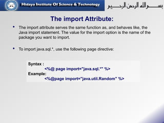 The import Attribute:
• The import attribute serves the same function as, and behaves like, the
Java import statement. The value for the import option is the name of the
package you want to import.
• To import java.sql.*, use the following page directive:
Syntax :
<%@ page import="java.sql.*" %>
Example:
<%@page import="java.util.Random" %>
 