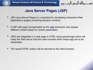 Java Server Pages (JSP)
• JSP (Java Server Pages) is a standard for developing interactive Web
applications (pages containing dynamic content).
• A JSP web page (recognizable by the .jsp extension) may display
different content based on certain parameters.
• JSPs are integrated in a web page in HTML using special tags which will
notify the Web server that the code included within these tags are to be
interpreted.
• The result (HTML codes) will be returned to the client browser .
 
