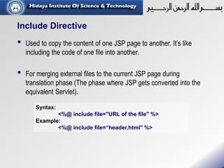 Include Directive
• Used to copy the content of one JSP page to another. It’s like
including the code of one file into another.
• For merging external files to the current JSP page during
translation phase (The phase where JSP gets converted into the
equivalent Servlet).
Syntax:
<%@ include file="URL of the file" %>
Example:
<%@ include file=“header.html" %>
 