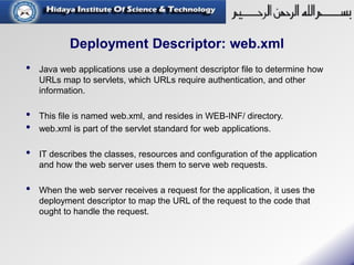 Deployment Descriptor: web.xml
• Java web applications use a deployment descriptor file to determine how
URLs map to servlets, which URLs require authentication, and other
information.
• This file is named web.xml, and resides in WEB-INF/ directory.
• web.xml is part of the servlet standard for web applications.
• IT describes the classes, resources and configuration of the application
and how the web server uses them to serve web requests.
• When the web server receives a request for the application, it uses the
deployment descriptor to map the URL of the request to the code that
ought to handle the request.
 