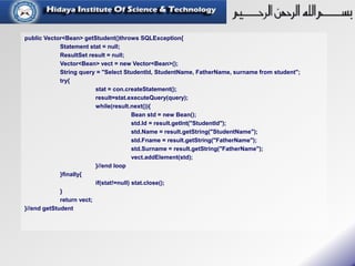 public Vector<Bean> getStudent()throws SQLException{
Statement stat = null;
ResultSet result = null;
Vector<Bean> vect = new Vector<Bean>();
String query = "Select StudentId, StudentName, FatherName, surname from student";
try{
stat = con.createStatement();
result=stat.executeQuery(query);
while(result.next()){
Bean std = new Bean();
std.Id = result.getInt("StudentId");
std.Name = result.getString("StudentName");
std.Fname = result.getString("FatherName");
std.Surname = result.getString("FatherName");
vect.addElement(std);
}//end loop
}finally{
if(stat!=null) stat.close();
}
return vect;
}//end getStudent
 