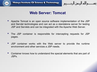 Web Server: Tomcat
• Apache Tomcat is an open source software implementation of the JSP
and Servlet technologies and can act as a standalone server for testing
JSP and Servlets and can be integrated with the Apache Web Server.
• The JSP container is responsible for intercepting requests for JSP
pages.
• JSP container works with the Web server to provide the runtime
environment and other services a JSP needs.
• Container knows how to understand the special elements that are part of
JSPs.
 