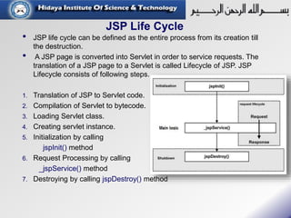 JSP Life Cycle
• JSP life cycle can be defined as the entire process from its creation till
the destruction.
• A JSP page is converted into Servlet in order to service requests. The
translation of a JSP page to a Servlet is called Lifecycle of JSP. JSP
Lifecycle consists of following steps.
1. Translation of JSP to Servlet code.
2. Compilation of Servlet to bytecode.
3. Loading Servlet class.
4. Creating servlet instance.
5. Initialization by calling
jspInit() method
6. Request Processing by calling
_jspService() method
7. Destroying by calling jspDestroy() method
 