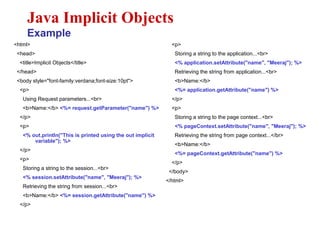 <html>
<head>
<title>Implicit Objects</title>
</head>
<body style="font-family:verdana;font-size:10pt">
<p>
Using Request parameters...<br>
<b>Name:</b> <%= request.getParameter("name") %>
</p>
<p>
<% out.println("This is printed using the out implicit
variable"); %>
</p>
<p>
Storing a string to the session...<br>
<% session.setAttribute("name", "Meeraj"); %>
Retrieving the string from session...<br>
<b>Name:</b> <%= session.getAttribute("name") %>
</p>
Java Implicit Objects
Example
<p>
Storing a string to the application...<br>
<% application.setAttribute("name", "Meeraj"); %>
Retrieving the string from application...<br>
<b>Name:</b>
<%= application.getAttribute("name") %>
</p>
<p>
Storing a string to the page context...<br>
<% pageContext.setAttribute("name", "Meeraj"); %>
Retrieving the string from page context...</br>
<b>Name:</b>
<%= pageContext.getAttribute("name") %>
</p>
</body>
</html>
 