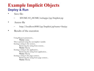 • Save file:
– $TOMCAT_HOME/webapps/jsp/Implicit.jsp
• Access file
– http://localhost:8080/jsp/Implicit.jsp?name=Sanjay
• Results of the execution
Using Request parameters...
Name: sanjay
This is printed using the out implicit variable
Storing a string to the session...
Retrieving the string from session...
Name: Meeraj
Storing a string to the application...
Retrieving the string from application...
Name: Meeraj
Storing a string to the page context...
Retrieving the string from page context...
Name: Meeraj
Example Implicit Objects
Deploy & Run
 