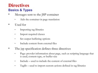• Messages sent to the JSP container
– Aids the container in page translation
• Used for
– Importing tag libraries
– Import required classes
– Set output buffering options
– Include content from external files
• The jsp specification defines three directives
– Page: provder information about page, such as scripting language that
is used, content type, or buffer size
– Include – used to include the content of external files
– Taglib – used to import custom actions defined in tag libraries
Directives
Basics & Types
 