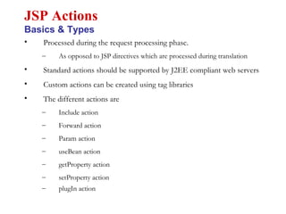 • Processed during the request processing phase.
– As opposed to JSP directives which are processed during translation
• Standard actions should be supported by J2EE compliant web servers
• Custom actions can be created using tag libraries
• The different actions are
– Include action
– Forward action
– Param action
– useBean action
– getProperty action
– setProperty action
– plugIn action
JSP Actions
Basics & Types
 