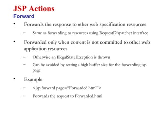 • Forwards the response to other web specification resources
– Same as forwarding to resources using RequestDispatcher interface
• Forwarded only when content is not committed to other web
application resources
– Otherwise an IllegalStateException is thrown
– Can be avoided by setting a high buffer size for the forwarding jsp
page
• Example
– <jsp:forward page=“Forwarded.html”>
– Forwards the request to Forwarded.html
JSP Actions
Forward
 