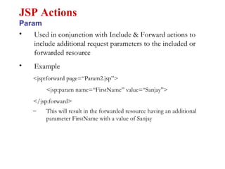 • Used in conjunction with Include & Forward actions to
include additional request parameters to the included or
forwarded resource
• Example
<jsp:forward page=“Param2.jsp”>
<jsp:param name=“FirstName” value=“Sanjay”>
</jsp:forward>
– This will result in the forwarded resource having an additional
parameter FirstName with a value of Sanjay
JSP Actions
Param
 