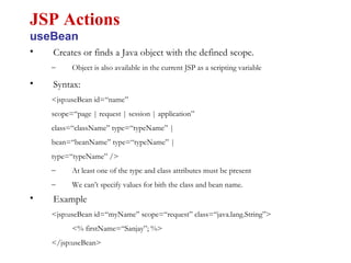 • Creates or finds a Java object with the defined scope.
– Object is also available in the current JSP as a scripting variable
• Syntax:
<jsp:useBean id=“name”
scope=“page | request | session | application”
class=“className” type=“typeName” |
bean=“beanName” type=“typeName” |
type=“typeName” />
– At least one of the type and class attributes must be present
– We can’t specify values for bith the class and bean name.
• Example
<jsp:useBean id=“myName” scope=“request” class=“java.lang.String”>
<% firstName=“Sanjay”; %>
</jsp:useBean>
JSP Actions
useBean
 