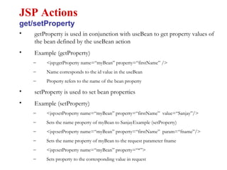 • getProperty is used in conjunction with useBean to get property values of
the bean defined by the useBean action
• Example (getProperty)
– <jsp:getProperty name=“myBean” property=“firstName” />
– Name corresponds to the id value in the useBean
– Property refers to the name of the bean property
• setProperty is used to set bean properties
• Example (setProperty)
– <jsp:setProperty name=“myBean” property=“firstName” value=“Sanjay”/>
– Sets the name property of myBean to SanjayExample (setProperty)
– <jsp:setProperty name=“myBean” property=“firstName” param=“fname”/>
– Sets the name property of myBean to the request parameter fname
– <jsp:setProperty name=“myBean” property=“*”>
– Sets property to the corresponding value in request
JSP Actions
get/setProperty
 