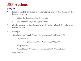 • Enables the JSP container to render appropriate HTML (based on the
browser type) to:
– Initiate the download of the Java plugin
– Execution of the specified applet or bean
• plugIn standard action allows the applet to be embedded in a browser
neutral fashion
• Example
<jsp: plugin type=“applet” code=“MyApplet.class” codebase=“/”>
<jsp:params>
<jsp:param name=“myParam” value=“122”/>
</jsp:params>
<jsp:fallback><b>Unable to load applet</b></jsp:fallback>
</jsp:plugin>
JSP Actions
plugIn
 