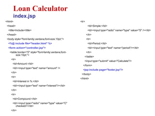 <html>
<head>
<title>Include</title>
</head>
<body style="font-family:verdana;font-size:10pt;">
<%@ include file="header.html" %>
<form action="controller.jsp">
<table border="0" style="font-family:verdana;font-
size:10pt;">
<tr>
<td>Amount:</td>
<td><input type="text" name="amount" />
</tr>
<tr>
<td>Interest in %:</td>
<td><input type="text" name="interest"/></td>
</tr>
<tr>
<td>Compound:</td>
<td><input type="radio" name="type" value="C"
checked/></td>
</tr>
Loan Calculator
index.jsp
<tr>
<td>Simple:</td>
<td><input type="radio" name="type" value="S" /></td>
</tr>
<tr>
<td>Period:</td>
<td><input type="text" name="period"/></td>
</tr>
</table>
<input type="submit" value="Calculate"/>
</form>
<jsp:include page="footer.jsp"/>
</body>
</html>
 