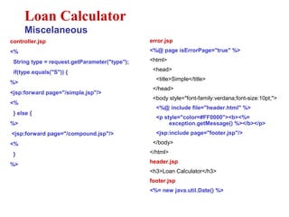 controller.jsp
<%
String type = request.getParameter("type");
if(type.equals("S")) {
%>
<jsp:forward page="/simple.jsp"/>
<%
} else {
%>
<jsp:forward page="/compound.jsp"/>
<%
}
%>
Loan Calculator
Miscelaneous
error.jsp
<%@ page isErrorPage="true" %>
<html>
<head>
<title>Simple</title>
</head>
<body style="font-family:verdana;font-size:10pt;">
<%@ include file="header.html" %>
<p style="color=#FF0000"><b><%=
exception.getMessage() %></b></p>
<jsp:include page="footer.jsp"/>
</body>
</html>
header.jsp
<h3>Loan Calculator</h3>
footer.jsp
<%= new java.util.Date() %>
 