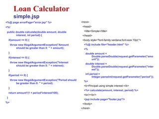 <%@ page errorPage="error.jsp" %>
<%!
public double calculate(double amount, double
interest, int period) {
if(amount <= 0) {
throw new IllegalArgumentException("Amount
should be greater than 0: " + amount);
}
if(interest <= 0) {
throw new IllegalArgumentException("Interest
should be greater than 0: " + interest);
}
if(period <= 0) {
throw new IllegalArgumentException("Period should
be greater than 0: " + period);
}
return amount*(1 + period*interest/100);
}
%>
Loan Calculator
simple.jsp
<html>
<head>
<title>Simple</title>
</head>
<body style="font-family:verdana;font-size:10pt;">
<%@ include file="header.html" %>
<%
double amount =
Double.parseDouble(request.getParameter("amo
unt"));
double interest =
Double.parseDouble(request.getParameter("inter
est"));
int period =
Integer.parseInt(request.getParameter("period"));
%>
<b>Pincipal using simple interest:</b>
<%= calculate(amount, interest, period) %>
<br/><br/>
<jsp:include page="footer.jsp"/>
</body>
</html>
 