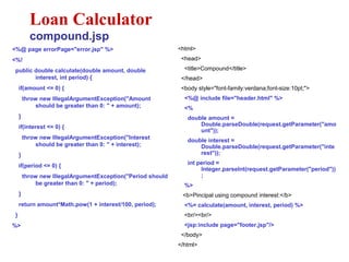 <%@ page errorPage="error.jsp" %>
<%!
public double calculate(double amount, double
interest, int period) {
if(amount <= 0) {
throw new IllegalArgumentException("Amount
should be greater than 0: " + amount);
}
if(interest <= 0) {
throw new IllegalArgumentException("Interest
should be greater than 0: " + interest);
}
if(period <= 0) {
throw new IllegalArgumentException("Period should
be greater than 0: " + period);
}
return amount*Math.pow(1 + interest/100, period);
}
%>
Loan Calculator
compound.jsp
<html>
<head>
<title>Compound</title>
</head>
<body style="font-family:verdana;font-size:10pt;">
<%@ include file="header.html" %>
<%
double amount =
Double.parseDouble(request.getParameter("amo
unt"));
double interest =
Double.parseDouble(request.getParameter("inte
rest"));
int period =
Integer.parseInt(request.getParameter("period"))
;
%>
<b>Pincipal using compound interest:</b>
<%= calculate(amount, interest, period) %>
<br/><br/>
<jsp:include page="footer.jsp"/>
</body>
</html>
 