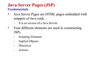 • Java Server Pages are HTML pages embedded with
snippets of Java code.
– It is an inverse of a Java Servlet
• Four different elements are used in constructing
JSPs
– Scripting Elements
– Implicit Objects
– Directives
– Actions
Java Server Pages (JSP)
Fundamentals
 