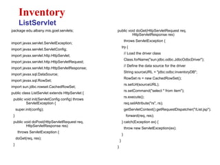 package edu.albany.mis.goel.servlets;
import javax.servlet.ServletException;
import javax.servlet.ServletConfig;
import javax.servlet.http.HttpServlet;
import javax.servlet.http.HttpServletRequest;
import javax.servlet.http.HttpServletResponse;
import javax.sql.DataSource;
import javax.sql.RowSet;
import sun.jdbc.rowset.CachedRowSet;
public class ListServlet extends HttpServlet {
public void init(ServletConfig config) throws
ServletException {
super.init(config);
}
public void doPost(HttpServletRequest req,
HttpServletResponse res)
throws ServletException {
doGet(req, res);
}
Inventory
ListServlet
public void doGet(HttpServletRequest req,
HttpServletResponse res)
throws ServletException {
try {
// Load the driver class
Class.forName("sun.jdbc.odbc.JdbcOdbcDriver");
// Define the data source for the driver
String sourceURL = "jdbc:odbc:inventoryDB";
RowSet rs = new CachedRowSet();
rs.setUrl(sourceURL);
rs.setCommand("select * from item");
rs.execute();
req.setAttribute("rs", rs);
getServletContext().getRequestDispatcher("/List.jsp").
forward(req, res);
} catch(Exception ex) {
throw new ServletException(ex);
}
}
}
 