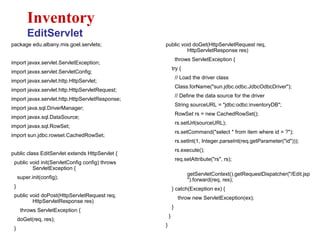 package edu.albany.mis.goel.servlets;
import javax.servlet.ServletException;
import javax.servlet.ServletConfig;
import javax.servlet.http.HttpServlet;
import javax.servlet.http.HttpServletRequest;
import javax.servlet.http.HttpServletResponse;
import java.sql.DriverManager;
import javax.sql.DataSource;
import javax.sql.RowSet;
import sun.jdbc.rowset.CachedRowSet;
public class EditServlet extends HttpServlet {
public void init(ServletConfig config) throws
ServletException {
super.init(config);
}
public void doPost(HttpServletRequest req,
HttpServletResponse res)
throws ServletException {
doGet(req, res);
}
Inventory
EditServlet
public void doGet(HttpServletRequest req,
HttpServletResponse res)
throws ServletException {
try {
// Load the driver class
Class.forName("sun.jdbc.odbc.JdbcOdbcDriver");
// Define the data source for the driver
String sourceURL = "jdbc:odbc:inventoryDB";
RowSet rs = new CachedRowSet();
rs.setUrl(sourceURL);
rs.setCommand("select * from item where id = ?");
rs.setInt(1, Integer.parseInt(req.getParameter("id")));
rs.execute();
req.setAttribute("rs", rs);
getServletContext().getRequestDispatcher("/Edit.jsp
").forward(req, res);
} catch(Exception ex) {
throw new ServletException(ex);
}
}
}
 