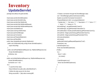package edu.albany.mis.goel.servlets;
import javax.servlet.ServletException;
import javax.servlet.ServletConfig;
import javax.servlet.http.HttpServlet;
import javax.servlet.http.HttpServletRequest;
import javax.servlet.http.HttpServletResponse;
import javax.sql.DataSource;
import javax.naming.InitialContext;
import java.sql.DriverManager;
import java.sql.Connection;
import java.sql.PreparedStatement;
import java.sql.ResultSet;
public class UpdateServlet extends HttpServlet {
public void init(ServletConfig config) throws ServletException {
super.init(config);
}
public void doPost(HttpServletRequest req, HttpServletResponse res)
throws ServletException {
doGet(req, res);
}
public void doGet(HttpServletRequest req, HttpServletResponse res)
throws ServletException {
Connection con = null;
try {
// Load the driver class
Class.forName("sun.jdbc.odbc.JdbcOdbcDriver");
// Define the data source for the driver
String sourceURL = "jdbc:odbc:inventoryDB";
Inventory
UpdateServlet
// Create a connection through the DriverManager class
con = DriverManager.getConnection(sourceURL);
System.out.println("Connected Connection");
PreparedStatement stmt= con.prepareStatement
("update item " + "set name = ?, " + "description = ?, " + "price = ?, "
+ "stock = ? " + "where id = ?");
stmt.setString(1, req.getParameter("name"));
stmt.setString(2, req.getParameter("description"));
stmt.setDouble(3, Double.parseDouble(req.getParameter("price")));
stmt.setInt(4, Integer.parseInt(req.getParameter("stock")));
stmt.setInt(5, Integer.parseInt(req.getParameter("id")));
stmt.executeUpdate();
stmt.close();
getServletContext().getRequestDispatcher("/List").
forward(req, res);
} catch(Exception ex) {
throw new ServletException(ex);
} finally {
try {
if(con != null) {
con.close();
}
} catch(Exception ex) {
throw new ServletException(ex);
}
}
}
}
 