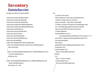 package edu.albany.mis.goel.servlets;
import javax.servlet.ServletException;
import javax.servlet.ServletConfig;
import javax.servlet.http.HttpServlet;
import javax.servlet.http.HttpServletRequest;
import javax.servlet.http.HttpServletResponse;
import javax.sql.DataSource;
import javax.naming.InitialContext;
import java.sql.Connection;
import java.sql.DriverManager;
import java.sql.PreparedStatement;
import java.sql.ResultSet;
public class DeleteServlet extends HttpServlet {
public void init(ServletConfig config) throws ServletException {
super.init(config);
}
public void doPost(HttpServletRequest req, HttpServletResponse res)
throws ServletException {
doGet(req, res);
}
public void doGet(HttpServletRequest req, HttpServletResponse res)
throws ServletException {
Connection con = null;
Inventory
DeleteServlet
try {
// Load the driver class
Class.forName("sun.jdbc.odbc.JdbcOdbcDriver");
// Define the data source for the driver
String sourceURL = "jdbc:odbc:inventoryDB";
// Create a connection through the DriverManager class
con = DriverManager.getConnection(sourceURL);
System.out.println("Connected Connection");
// Create Statement
PreparedStatement stmt =
con.prepareStatement("delete from item where id = ?");
stmt.setInt(1, Integer.parseInt(req.getParameter("id")));
stmt.executeUpdate();
stmt.close();
getServletContext().getRequestDispatcher("/List").
forward(req, res);
} catch(Exception ex) {
throw new ServletException(ex);
} finally {
try {
if(con != null) con.close();
} catch(Exception ex) {
throw new ServletException(ex);
}
}
}
 
