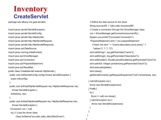 package edu.albany.mis.goel.servlets;
import javax.servlet.ServletException;
import javax.servlet.ServletConfig;
import javax.servlet.http.HttpServlet;
import javax.servlet.http.HttpServletRequest;
import javax.servlet.http.HttpServletResponse;
import javax.sql.DataSource;
import javax.naming.InitialContext;
import java.sql.DriverManager;
import java.sql.Connection;
import java.sql.PreparedStatement;
import java.sql.ResultSet;
public class CreateServlet extends HttpServlet {
public void init(ServletConfig config) throws ServletException {
super.init(config);
}
public void doPost(HttpServletRequest req, HttpServletResponse res)
throws ServletException {
doGet(req, res);
}
public void doGet(HttpServletRequest req, HttpServletResponse res)
throws ServletException {
Connection con = null;
try { // Load the driver class
Class.forName("sun.jdbc.odbc.JdbcOdbcDriver");
Inventory
CreateServlet
// Define the data source for the driver
String sourceURL = "jdbc:odbc:inventoryDB";
// Create a connection through the DriverManager class
con = DriverManager.getConnection(sourceURL);
System.out.println("Connected Connection");
PreparedStatement stmt = con.prepareStatement
("insert into item " + "(name,description,price,stock) " +
"values (?, ?, ?, ?)");
stmt.setString(1, req.getParameter("name"));
stmt.setString(2, req.getParameter("description"));
stmt.setDouble(3, Double.parseDouble(req.getParameter("price")));
stmt.setInt(4, Integer.parseInt(req.getParameter("stock")));
stmt.executeUpdate();
stmt.close();
getServletContext().getRequestDispatcher("/List").forward(req, res);
} catch(Exception ex) {
throw new ServletException(ex);
} finally {
try {
if(con != null) con.close();
} catch(Exception ex) {
throw new ServletException(ex);
}
}
}
}
 