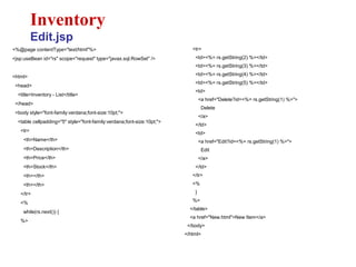 <%@page contentType="text/html"%>
<jsp:useBean id="rs" scope="request" type="javax.sql.RowSet" />
<html>
<head>
<title>Inventory - List</title>
</head>
<body style="font-family:verdana;font-size:10pt;">
<table cellpadding="5" style="font-family:verdana;font-size:10pt;">
<tr>
<th>Name</th>
<th>Description</th>
<th>Price</th>
<th>Stock</th>
<th></th>
<th></th>
</tr>
<%
while(rs.next()) {
%>
Inventory
Edit.jsp
<tr>
<td><%= rs.getString(2) %></td>
<td><%= rs.getString(3) %></td>
<td><%= rs.getString(4) %></td>
<td><%= rs.getString(5) %></td>
<td>
<a href="Delete?id=<%= rs.getString(1) %>">
Delete
</a>
</td>
<td>
<a href="Edit?id=<%= rs.getString(1) %>">
Edit
</a>
</td>
</tr>
<%
}
%>
</table>
<a href="New.html">New Item</a>
</body>
</html>
 