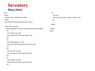 <html>
<head>
<title>Inventory - Add New Item</title>
</head>
<body style="font-family:verdana;font-size:10pt;">
<form action="Create">
<table cellpadding="5" style="font-family:verdana;font-size:10pt;">
<tr>
<td><b>Name:</b></td>
<td><input name="name" type="text"/></td>
</tr>
<tr>
<td><b>Description:</b></td>
<td><input name="description" type="text"/></td>
</tr>
<tr>
<td><b>Price:</b></td>
<td><input name="price" type="text"/></td>
</tr>
<tr>
<td><b>Stock:</b></td>
<td><input name="stock" type="text"/></td>
</tr>
Inventory
New.html
<tr>
<td></td>
<td><input type="submit" value="Create"/></td>
</tr>
</table>
</body>
</html>
 